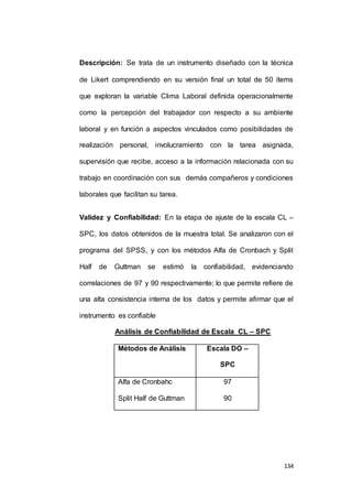 Descripción: Se trata de un instrumento diseñado con la técnica 
de Likert comprendiendo en su versión final un total de 50 ítems 
que exploran la variable Clima Laboral definida operacionalmente 
como la percepción del trabajador con respecto a su ambiente 
laboral y en función a aspectos vinculados como posibilidades de 
realización personal, involucramiento con la tarea asignada, 
supervisión que recibe, acceso a la información relacionada con su 
trabajo en coordinación con sus demás compañeros y condiciones 
134 
laborales que facilitan su tarea. 
Validez y Confiabilidad: En la etapa de ajuste de la escala CL – 
SPC, los datos obtenidos de la muestra total. Se analizaron con el 
programa del SPSS, y con los métodos Alfa de Cronbach y Split 
Half de Guttman se estimó la confiabilidad, evidenciando 
correlaciones de 97 y 90 respectivamente; lo que permite refiere de 
una alta consistencia interna de los datos y permite afirmar que el 
instrumento es confiable 
Análisis de Confiabilidad de Escala CL – SPC 
Métodos de Análisis Escala DO – 
SPC 
Alfa de Cronbahc 
Split Half de Guttman 
97 
90 
 