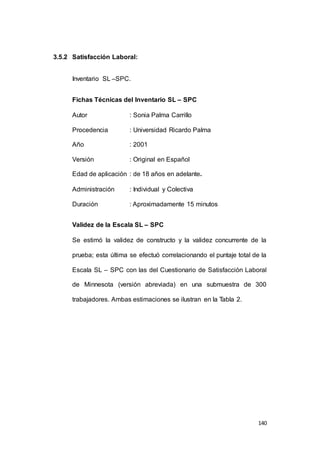 140 
3.5.2 Satisfacción Laboral: 
Inventario SL –SPC. 
Fichas Técnicas del Inventario SL – SPC 
Autor : Sonia Palma Carrillo 
Procedencia : Universidad Ricardo Palma 
Año : 2001 
Versión : Original en Español 
Edad de aplicación : de 18 años en adelante. 
Administración : Individual y Colectiva 
Duración : Aproximadamente 15 minutos 
Validez de la Escala SL – SPC 
Se estimó la validez de constructo y la validez concurrente de la 
prueba; esta última se efectuó correlacionando el puntaje total de la 
Escala SL – SPC con las del Cuestionario de Satisfacción Laboral 
de Minnesota (versión abreviada) en una submuestra de 300 
trabajadores. Ambas estimaciones se ilustran en la Tabla 2. 
 