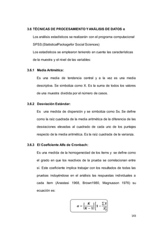 143 
3.6 TÉCNICAS DE PROCESAMIENTO Y ANÁLISIS DE DATOS α 
Los análisis estadísticos se realizarán con el programa computacional 
SPSS (StatisticalPackagefor Social Sciences) 
Los estadísticos se emplearon teniendo en cuenta las características 
de la muestra y el nivel de las variables: 
3.6.1 Media Aritmética: 
Es una media de tendencia central y a la vez es una media 
descriptiva. Se simboliza como X. Es la suma de todos los valores 
de una muestra dividida por el número de casos. 
3.6.2 Desviación Estándar: 
Es una medida de dispersión y se simboliza como Sx. Se define 
como la raíz cuadrada de la media aritmética de la diferencia de las 
desviaciones elevadas al cuadrado de cada uno de los puntajes 
respecto de la media aritmética. Es la raíz cuadrada de la varianza. 
3.6.3 El Coeficiente Alfa de Cronbach: 
Es una medida de la homogeneidad de los ítems y se define como 
el grado en que los reactivos de la prueba se correlacionan entre 
sí. Este coeficiente implica trabajar con los resultados de todas las 
pruebas incluyéndose en el análisis las respuestas individuales a 
cada ítem (Anastasi 1968, Brown1980, Magnusson 1976) su 
ecuación es: 
푲 
푲 − ퟏ 
휶 = [ 
] [ퟏ − 
Σ 푺푿ퟐ 
푺푿 
ퟐ ] 
 