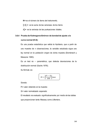 144 
K= es el número de ítems del instrumento. 
Σ 푺푿ퟐ 
= es la suma de las varianzas de los ítems 
푺푿ퟐ 
= es la varianza de las puntuaciones totales. 
3.6.4 Prueba de KolmogorovSmirnov de bondad de ajuste a la 
curva normal (K-S): 
Es una prueba estadística que valida la hipótesis, que a partir de 
una muestra de n observaciones, la variable estudiada sigue una 
ley normal en la población origen de dicha muestra (Doménech y 
Massons 1980). 
Es un test no – paramétrico, que detecta desviaciones de la 
distribución normal (Sachs 1978). 
Su fórmula es: 
Siendo: 
푃푖 − 푆푖 
100 
퐷푖 = [ 
Pi= valor obtenido en la muestra 
Si= valor normalizado esperado 
] 푚푎푥 
El resultado es evaluado significativamente por medio de las tablas 
que proporcionan tanto Massey como Lillientors. 
 