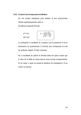 145 
3.6.5 Prueba Z de Comparación de Medias: 
Es una prueba estadística para analizar si dos proporciones 
difieren significativamente entre sí. 
Se aplica la siguiente fórmula: 
q1=1-p1 
q2=1-p2 
푃1푞1 
푁1 
La puntuación Z resultante se compara con la puntuación Z de la 
distribución de puntuaciones Z (normal) que corresponda al nivel 
de confianza elegido. El valor calculado 
De Z (resultante de aplicar la fórmula) debe ser igual o mayor que 
el valor de la tabla de áreas bajo la curva normal correspondiente. 
Si es mayor o igual, se acepta la hipótesis de investigación. Si es 
menor se rechaza. 
푍 = 
푃1 − 푃2 
√ 
+ 
푃2푞2 
푁2 
 