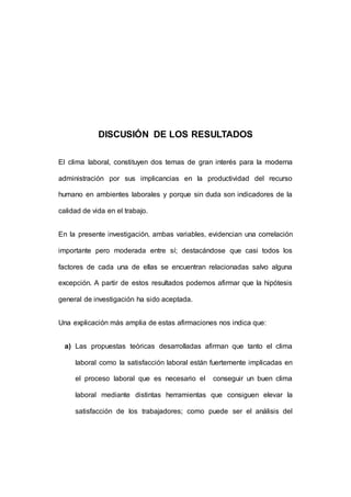 153 
DISCUSIÓN DE LOS RESULTADOS 
El clima laboral, constituyen dos temas de gran interés para la moderna 
administración por sus implicancias en la productividad del recurso 
humano en ambientes laborales y porque sin duda son indicadores de la 
calidad de vida en el trabajo. 
En la presente investigación, ambas variables, evidencian una correlación 
importante pero moderada entre sí; destacándose que casi todos los 
factores de cada una de ellas se encuentran relacionadas salvo alguna 
excepción. A partir de estos resultados podemos afirmar que la hipótesis 
general de investigación ha sido aceptada. 
Una explicación más amplia de estas afirmaciones nos indica que: 
a) Las propuestas teóricas desarrolladas afirman que tanto el clima 
laboral como la satisfacción laboral están fuertemente implicadas en 
el proceso laboral que es necesario el conseguir un buen clima 
laboral mediante distintas herramientas que consiguen elevar la 
satisfacción de los trabajadores; como puede ser el análisis del 
 