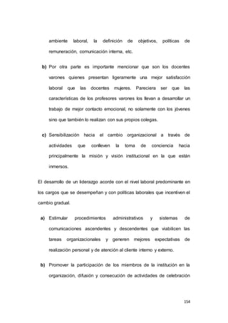 ambiente laboral, la definición de objetivos, políticas de 
154 
remuneración, comunicación interna, etc. 
b) Por otra parte es importante mencionar que son los docentes 
varones quienes presentan ligeramente una mejor satisfacción 
laboral que las docentes mujeres. Pareciera ser que las 
características de los profesores varones los llevan a desarrollar un 
trabajo de mejor contacto emocional, no solamente con los jóvenes 
sino que también lo realizan con sus propios colegas. 
c) Sensibilización hacia el cambio organizacional a través de 
actividades que conlleven la toma de conciencia hacia 
principalmente la misión y visión institucional en la que están 
inmersos. 
El desarrollo de un liderazgo acorde con el nivel laboral predominante en 
los cargos que se desempeñan y con políticas laborales que incentiven el 
cambio gradual. 
a) Estimular procedimientos administrativos y sistemas de 
comunicaciones ascendentes y descendentes que viabilicen las 
tareas organizacionales y generen mejores expectativas de 
realización personal y de atención al cliente interno y externo. 
b) Promover la participación de los miembros de la institución en la 
organización, difusión y consecución de actividades de celebración 
 