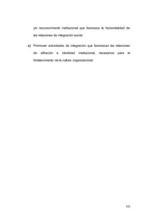 y/o reconocimiento institucional que favorezca la horizontalidad de 
155 
las relaciones de integración social. 
c) Promover actividades de integración que favorezcan las relaciones 
de afiliación e identidad institucional, necesarios para el 
fortalecimiento de la cultura organizacional. 
 