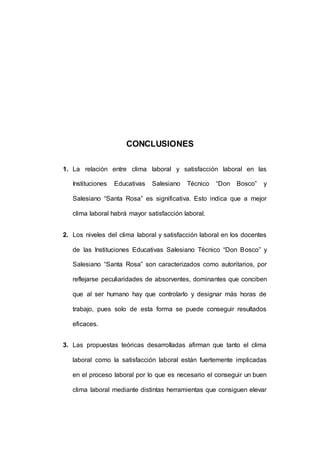156 
CONCLUSIONES 
1. La relación entre clima laboral y satisfacción laboral en las 
Instituciones Educativas Salesiano Técnico “Don Bosco” y 
Salesiano “Santa Rosa” es significativa. Esto indica que a mejor 
clima laboral habrá mayor satisfacción laboral. 
2. Los niveles del clima laboral y satisfacción laboral en los docentes 
de las Instituciones Educativas Salesiano Técnico “Don Bosco” y 
Salesiano “Santa Rosa” son caracterizados como autoritarios, por 
reflejarse peculiaridades de absorventes, dominantes que conciben 
que al ser humano hay que controlarlo y designar más horas de 
trabajo, pues solo de esta forma se puede conseguir resultados 
eficaces. 
3. Las propuestas teóricas desarrolladas afirman que tanto el clima 
laboral como la satisfacción laboral están fuertemente implicadas 
en el proceso laboral por lo que es necesario el conseguir un buen 
clima laboral mediante distintas herramientas que consiguen elevar 
 