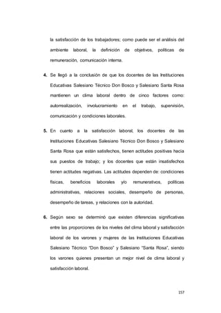 la satisfacción de los trabajadores; como puede ser el análisis del 
ambiente laboral, la definición de objetivos, políticas de 
157 
remuneración, comunicación interna. 
4. Se llegó a la conclusión de que los docentes de las Instituciones 
Educativas Salesiano Técnico Don Bosco y Salesiano Santa Rosa 
mantienen un clima laboral dentro de cinco factores como: 
autorrealización, involucramiento en el trabajo, supervisión, 
comunicación y condiciones laborales. 
5. En cuanto a la satisfacción laboral, los docentes de las 
Instituciones Educativas Salesiano Técnico Don Bosco y Salesiano 
Santa Rosa que están satisfechos, tienen actitudes positivas hacia 
sus puestos de trabajo; y los docentes que están insatisfechos 
tienen actitudes negativas. Las actitudes dependen de: condiciones 
físicas, beneficios laborales y/o remunerativos, políticas 
administrativas, relaciones sociales, desempeño de personas, 
desempeño de tareas, y relaciones con la autoridad. 
6. Según sexo se determinó que existen diferencias significativas 
entre las proporciones de los niveles del clima laboral y satisfacción 
laboral de los varones y mujeres de las Instituciones Educativas 
Salesiano Técnico “Don Bosco” y Salesiano “Santa Rosa”, siendo 
los varones quienes presentan un mejor nivel de clima laboral y 
satisfacción laboral. 
 