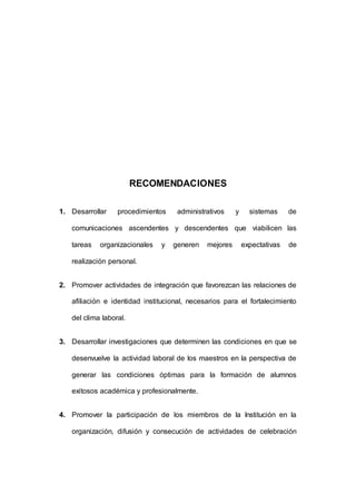 158 
RECOMENDACIONES 
1. Desarrollar procedimientos administrativos y sistemas de 
comunicaciones ascendentes y descendentes que viabilicen las 
tareas organizacionales y generen mejores expectativas de 
realización personal. 
2. Promover actividades de integración que favorezcan las relaciones de 
afiliación e identidad institucional, necesarios para el fortalecimiento 
del clima laboral. 
3. Desarrollar investigaciones que determinen las condiciones en que se 
desenvuelve la actividad laboral de los maestros en la perspectiva de 
generar las condiciones óptimas para la formación de alumnos 
exitosos académica y profesionalmente. 
4. Promover la participación de los miembros de la Institución en la 
organización, difusión y consecución de actividades de celebración 
 