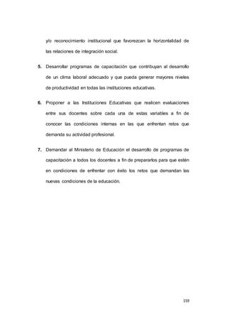 y/o reconocimiento institucional que favorezcan la horizontalidad de 
159 
las relaciones de integración social. 
5. Desarrollar programas de capacitación que contribuyan al desarrollo 
de un clima laboral adecuado y que pueda generar mayores niveles 
de productividad en todas las instituciones educativas. 
6. Proponer a las Instituciones Educativas que realicen evaluaciones 
entre sus docentes sobre cada una de estas variables a fin de 
conocer las condiciones internas en las que enfrentan retos que 
demanda su actividad profesional. 
7. Demandar al Ministerio de Educación el desarrollo de programas de 
capacitación a todos los docentes a fin de prepararlos para que estén 
en condiciones de enfrentar con éxito los retos que demandan las 
nuevas condiciones de la educación. 
 