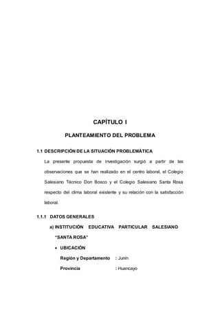 16 
CAPÍTULO I 
PLANTEAMIENTO DEL PROBLEMA 
1.1 DESCRIPCIÓN DE LA SITUACIÓN PROBLEMÁTICA 
La presente propuesta de investigación surgió a partir de las 
observaciones que se han realizado en el centro laboral, el Colegio 
Salesiano Técnico Don Bosco y el Colegio Salesiano Santa Rosa 
respecto del clima laboral existente y su relación con la satisfacción 
laboral. 
1.1.1 DATOS GENERALES 
a) INSTITUCIÓN EDUCATIVA PARTICULAR SALESIANO 
“SANTA ROSA” 
 UBICACIÓN 
Región y Departamento : Junín 
Provincia : Huancayo 
 
