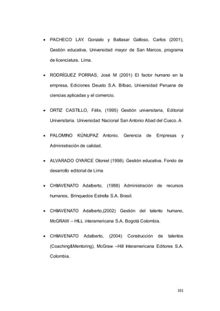  PACHECO LAY. Gonzalo y Baltasar Galloso, Carlos (2001), 
Gestión educativa, Universidad mayor de San Marcos, programa 
161 
de licenciatura. Lima. 
 RODRÍGUEZ PORRAS, José M (2001) El factor humano en la 
empresa, Ediciones Deusto S.A. Bilbao, Universidad Peruana de 
ciencias aplicadas y el comercio. 
 ORTIZ CASTILLO, Félix, (1995) Gestión universitaria, Editorial 
Universitaria. Universidad Nacional San Antonio Abad del Cusco. A 
 PALOMINO KÚNUPAZ Antonio. Gerencia de Empresas y 
Administración de calidad. 
 ALVARADO OYARCE Otoniel (1998). Gestión educativa. Fondo de 
desarrollo editorial de Lima 
 CHIIAVENATO Adalberto, (1988) Administración de recursos 
humanos, Brinquedos Estrella S.A. Brasil. 
 CHIIAVENATO Adalberto,(2002) Gestión del talento humano, 
McGRAW – HILL interamericana S.A. Bogotá Colombia. 
 CHIIAVENATO Adalberto, (2004) Construcción de talentos 
(Coaching&Mentoring), McGraw –Hill Interamericana Editores S.A. 
Colombia. 
 