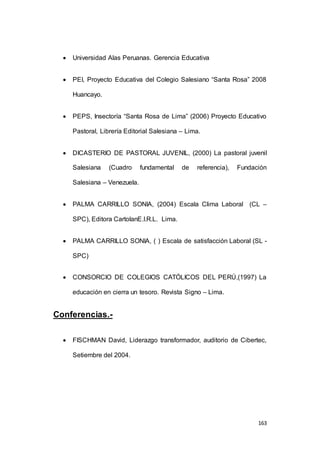 163 
 Universidad Alas Peruanas. Gerencia Educativa 
 PEI, Proyecto Educativa del Colegio Salesiano “Santa Rosa” 2008 
Huancayo. 
 PEPS, Insectoría “Santa Rosa de Lima” (2006) Proyecto Educativo 
Pastoral, Librería Editorial Salesiana – Lima. 
 DICASTERIO DE PASTORAL JUVENIL, (2000) La pastoral juvenil 
Salesiana (Cuadro fundamental de referencia), Fundación 
Salesiana – Venezuela. 
 PALMA CARRILLO SONIA, (2004) Escala Clima Laboral (CL – 
SPC), Editora CartolanE.I.R.L. Lima. 
 PALMA CARRILLO SONIA, ( ) Escala de satisfacción Laboral (SL - 
SPC) 
 CONSORCIO DE COLEGIOS CATÓLICOS DEL PERÚ,(1997) La 
educación en cierra un tesoro. Revista Signo – Lima. 
Conferencias.- 
 FISCHMAN David, Liderazgo transformador, auditorio de Cibertec, 
Setiembre del 2004. 
 