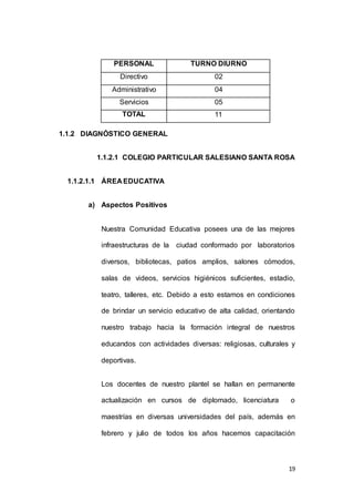 19 
PERSONAL TURNO DIURNO 
Directivo 02 
Administrativo 04 
Servicios 05 
TOTAL 11 
1.1.2 DIAGNÓSTICO GENERAL 
1.1.2.1 COLEGIO PARTICULAR SALESIANO SANTA ROSA 
1.1.2.1.1 ÁREA EDUCATIVA 
a) Aspectos Positivos 
Nuestra Comunidad Educativa posees una de las mejores 
infraestructuras de la ciudad conformado por laboratorios 
diversos, bibliotecas, patios amplios, salones cómodos, 
salas de videos, servicios higiénicos suficientes, estadio, 
teatro, talleres, etc. Debido a esto estamos en condiciones 
de brindar un servicio educativo de alta calidad, orientando 
nuestro trabajo hacia la formación integral de nuestros 
educandos con actividades diversas: religiosas, culturales y 
deportivas. 
Los docentes de nuestro plantel se hallan en permanente 
actualización en cursos de diplomado, licenciatura o 
maestrías en diversas universidades del país, además en 
febrero y julio de todos los años hacemos capacitación 
 