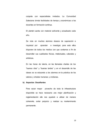 conjunta con especialistas invitados. La Comunidad 
Salesiana brinda facilidades de tiempo y económicas a los 
20 
docentes en formación continua. 
El plantel cuenta con material suficiente y actualizado cada 
año. 
Se nota en muchos alumnos deseos de superación e 
inquietud por aprender e investigar, para esto ellos 
disponen de todos los medios con que contamos a fin de 
desarrollar sus cualidades físicas, intelectuales, culturales y 
artísticas. 
En las horas de tutoría, en las llamadas charlas de los 
“buenos días” y “buenas tardes” y en el desarrollo de las 
clases se va educando a los alumnos en la práctica de los 
valores y virtudes humanas y cristianas. 
b) Aspectos Desafiantes 
Para sacar mayor provecho de toda la infraestructura 
disponible se hace necesaria una mejor planificación y 
reglamentación ello nos ayudará a utilizar de manera 
coherente, evitar perjuicio y realizar su mantenimiento 
permanente. 
 