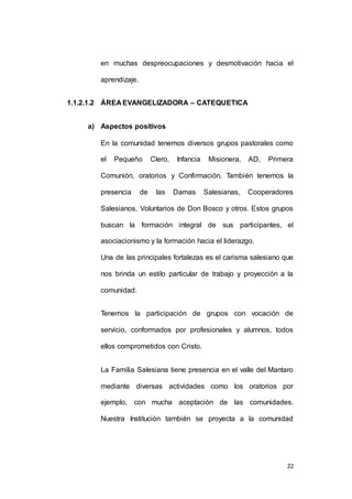 en muchas despreocupaciones y desmotivación hacia el 
22 
aprendizaje. 
1.1.2.1.2 ÁREA EVANGELIZADORA – CATEQUETICA 
a) Aspectos positivos 
En la comunidad tenemos diversos grupos pastorales como 
el Pequeño Clero, Infancia Misionera, AD, Primera 
Comunión, oratorios y Confirmación. También tenemos la 
presencia de las Damas Salesianas, Cooperadores 
Salesianos, Voluntarios de Don Bosco y otros. Estos grupos 
buscan la formación integral de sus participantes, el 
asociacionismo y la formación hacia el liderazgo. 
Una de las principales fortalezas es el carisma salesiano que 
nos brinda un estilo particular de trabajo y proyección a la 
comunidad. 
Tenemos la participación de grupos con vocación de 
servicio, conformados por profesionales y alumnos, todos 
ellos comprometidos con Cristo. 
La Familia Salesiana tiene presencia en el valle del Mantaro 
mediante diversas actividades como los oratorios por 
ejemplo, con mucha aceptación de las comunidades. 
Nuestra Institución también se proyecta a la comunidad 
 