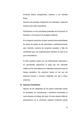 formando líderes protagonistas, creativos y con voluntad 
23 
férrea. 
Tenemos permanentes disposición de materiales y potencial 
humano para actos eucarísticos. 
Participamos en las actividades pastorales de la Diócesis, la 
Insectoría y el Consorcio de Colegios Católicas. 
En el aspecto económico la labor pastoral tiene posibilidades 
de apoyo de partes de las autoridades y autofinanciamiento 
pero tenemos carencia de proyectos grupales y falta de 
creatividad para una autofinanciación efectiva sin caer en el 
puro mercantilismo. 
El área pastoral cuenta con una infraestructura adecuada y 
en permanente disposición al igual que con suficiente 
materia prima para elabora los materiales necesarios para el 
trabajo apostólico. No podemos olvidar el mal uso del 
potencial humano y recursos materiales con que a veces 
actuamos. 
b) Aspectos Desafiantes 
Algunos de los integrantes de los grupos pastorales actúan 
en búsqueda de recompensas y beneficios personales lo 
cual entorpece el trabajo del resto. En otros notamos falta de 
perseverancia en la animación pastoral mostrando apatía 
 