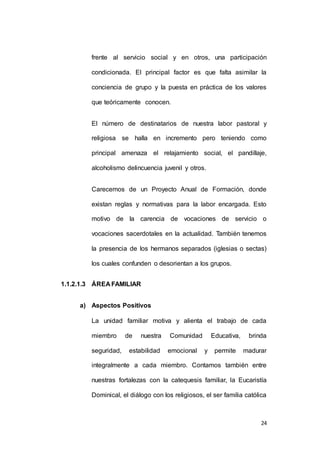frente al servicio social y en otros, una participación 
condicionada. El principal factor es que falta asimilar la 
conciencia de grupo y la puesta en práctica de los valores 
24 
que teóricamente conocen. 
El número de destinatarios de nuestra labor pastoral y 
religiosa se halla en incremento pero teniendo como 
principal amenaza el relajamiento social, el pandillaje, 
alcoholismo delincuencia juvenil y otros. 
Carecemos de un Proyecto Anual de Formación, donde 
existan reglas y normativas para la labor encargada. Esto 
motivo de la carencia de vocaciones de servicio o 
vocaciones sacerdotales en la actualidad. También tenemos 
la presencia de los hermanos separados (iglesias o sectas) 
los cuales confunden o desorientan a los grupos. 
1.1.2.1.3 ÁREA FAMILIAR 
a) Aspectos Positivos 
La unidad familiar motiva y alienta el trabajo de cada 
miembro de nuestra Comunidad Educativa, brinda 
seguridad, estabilidad emocional y permite madurar 
integralmente a cada miembro. Contamos también entre 
nuestras fortalezas con la catequesis familiar, la Eucaristía 
Dominical, el diálogo con los religiosos, el ser familia católica 
 