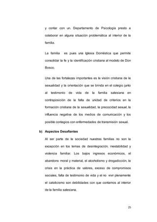 y contar con un. Departamento de Psicología presto a 
colaborar en alguna situación problemática al interior de la 
25 
familia. 
La familia es pues una Iglesia Doméstica que permite 
consolidar la fe y la identificación cristiana al modelo de Don 
Bosco. 
Una de las fortalezas importantes es la visión cristiana de la 
sexualidad y la orientación que se brinda en el colegio junto 
al testimonio de vida de la familia salesiana en 
contraposición de la falta de unidad de criterios en la 
formación cristiana de la sexualidad, la precocidad sexual, la 
influencia negativa de los medios de comunicación y los 
posible contagios con enfermedades de transmisión sexual. 
b) Aspectos Desafiantes 
Al ser parte de la sociedad nuestras familias no son la 
excepción en los temas de desintegración, inestabilidad y 
violencia familiar. Los bajos ingresos económicos, el 
abandono moral y material, el alcoholismo y drogadicción, la 
crisis en la práctica de valores, exceso de compromisos 
sociales, falta de testimonio de vida y el no vivir plenamente 
el catolicismo son debilidades con que contamos al interior 
de la familia salesiana. 
 