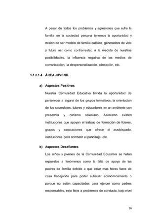 A pesar de todos los problemas y agresiones que sufre la 
familia en la sociedad peruana tenemos la oportunidad y 
misión de ser modelo de familia católica, generadora de vida 
y futuro así como contrarrestar, a la medida de nuestras 
posibilidades, la influencia negativa de los medios de 
26 
comunicación, la despersonalización, alineación, etc. 
1.1.2.1.4 ÁREA JUVENIL 
a) Aspectos Positivos 
Nuestra Comunidad Educativa brinda la oportunidad de 
pertenecer a alguno de los grupos formativos, la orientación 
de los sacerdotes, tutores y educadores en un ambiente con 
presencia y carisma salesiano, Asimismo existen 
instituciones que apoyan el trabajo de formación de líderes, 
grupos y asociaciones que ofrece el arzobispado, 
instituciones para combatir el pandillaje, etc. 
b) Aspectos Desafiantes 
Los niños y jóvenes de la Comunidad Educativa se hallan 
expuestos a fenómenos como la falta de apoyo de los 
padres de familia debido a que estar más horas fuera de 
casa trabajando para poder subsistir económicamente o 
porque no están capacitados para ejercer como padres 
responsables, esto lleva a problemas de conducta, bajo nivel 
 