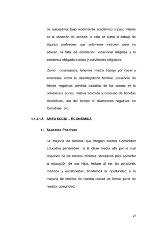 de autoestima, bajo rendimiento académico y poco interés 
en la vocación de servicio. A esto se suma el trabajo de 
algunos profesores que solamente instruyen pero no 
educan, la falta de orientación vocacional religiosa y la 
27 
asistencia obligada a actos y actividades religiosas. 
Como observamos, tenemos mucho trabajo por hacer y 
amenazas como la desintegración familiar, presencia de 
líderes negativos, pérdida paulatina de los valores en la 
convivencia social, relativa adicción y consumo de bebidas 
alcohólicas, uso del tiempo en diversiones negativas, no 
formativas, etc. 
1.1.2.1.5 ÁREA SOCIO – ECONÓMICA 
a) Aspectos Positivos 
La mayoría de familias que integran nuestra Comunidad 
Educativa pertenecen a la clase media alta por lo cual 
disponen de los medios mínimos necesarios para solventar 
la educación de sus hijos, incluso al ser las pensiones 
módicos y escalonadas, brindamos la oportunidad a la 
mayoría de familias de nuestra ciudad de formar parte de 
nuestra comunidad. 
 