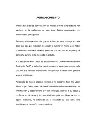 4 
AGRADECIMIENTO 
Muchas han sido las personas que de manera directa o indirecta me han 
ayudado en la realización de esta tesis. Quiero agradecerles con 
sinceridad su participación. 
Primero y antes que nada, dar gracias a Dios, por estar, conmigo en cada 
paso que doy, por fortalecer mi corazón e iluminar mi mente y por haber 
puesto en mi camino a aquellas personas que han sido mi soporte y mi 
compañía durante todo el periodo de estudio. 
A la escuela de Post Grado de Educación de la “Universidad Nacional del 
Centro del Perú”, a todos los maestros que me asesoraron porque cada 
uno, con sus valiosas aportaciones, me ayudaron a crecer como persona 
y como profesional. 
Agradezco de manera especial y sincera a mi asesor de tesis Mg. Edgar 
Albino López Quilca, quien me orientó durante la realización del trabajo de 
investigación y especialmente por sus consejos, gracias a su apoyo y 
confianza en mi trabajo y su capacidad para guiar mis ideas ha sido un 
aporte invaluable, no solamente en el desarrollo de esta tesis, sino 
también en mi formación como profesional. 
 