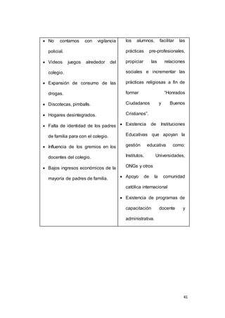 41 
 No contamos con vigilancia 
policial. 
 Videos juegos alrededor del 
colegio. 
 Expansión de consumo de las 
drogas. 
 Discotecas, pimballs. 
 Hogares desintegrados. 
 Falta de identidad de los padres 
de familia para con el colegio. 
 Influencia de los gremios en los 
docentes del colegio. 
 Bajos ingresos económicos de la 
mayoría de padres de familia. 
los alumnos, facilitar las 
prácticas pre-profesionales, 
propiciar las relaciones 
sociales e incrementar las 
prácticas religiosas a fin de 
formar “Honrados 
Ciudadanos y Buenos 
Cristianos”. 
 Existencia de Instituciones 
Educativas que apoyan la 
gestión educativa como: 
Institutos, Universidades, 
ONGs y otros 
 Apoyo de la comunidad 
católica internacional 
 Existencia de programas de 
capacitación docente y 
administrativa. 
 