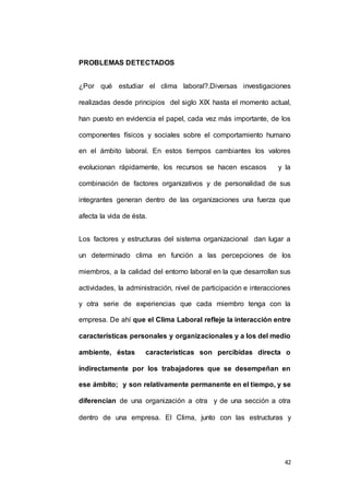 42 
PROBLEMAS DETECTADOS 
¿Por qué estudiar el clima laboral?.Diversas investigaciones 
realizadas desde principios del siglo XIX hasta el momento actual, 
han puesto en evidencia el papel, cada vez más importante, de los 
componentes físicos y sociales sobre el comportamiento humano 
en el ámbito laboral. En estos tiempos cambiantes los valores 
evolucionan rápidamente, los recursos se hacen escasos y la 
combinación de factores organizativos y de personalidad de sus 
integrantes generan dentro de las organizaciones una fuerza que 
afecta la vida de ésta. 
Los factores y estructuras del sistema organizacional dan lugar a 
un determinado clima en función a las percepciones de los 
miembros, a la calidad del entorno laboral en la que desarrollan sus 
actividades, la administración, nivel de participación e interacciones 
y otra serie de experiencias que cada miembro tenga con la 
empresa. De ahí que el Clima Laboral refleje la interacción entre 
características personales y organizacionales y a los del medio 
ambiente, éstas características son percibidas directa o 
indirectamente por los trabajadores que se desempeñan en 
ese ámbito; y son relativamente permanente en el tiempo, y se 
diferencian de una organización a otra y de una sección a otra 
dentro de una empresa. El Clima, junto con las estructuras y 
 