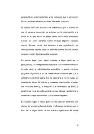 características organizacionales y los individuos que la componen, 
43 
forman un sistema interdependiente altamente dinámico. 
La calidad del Clima laboral se ve determinada por la manera en 
que el personal desarrolla su actividad en la organización y la 
forma en la que afronta el estrés dentro de su vida profesional. 
Aunque los seres humanos suelen procurar objetivos variables 
cuando deciden prestar sus servicios a una organización, las 
investigaciones hechas sobre el particular durante las dos últimas 
décadas revelan dos importantes aspectos. 
En primer lugar, para lograr mejoras a largo plazo en la 
productividad, es indispensable mejorar la calidad del clima laboral. 
A corto plazo, la administración autocrática no puede mantener 
progresos significativos en los niveles de productividad por que el 
deterioro en el clima laboral lleva no solamente a mayor niveles de 
ausentismo, tasas de rotación y renuncias, sino también al estrés 
que ocasiona lentitud, el desgano y la indiferencia, es decir, el 
personal se retira psicológicamente de sus labores y predomina la 
actitud de cumplir exactamente con el mínimo segundo. 
En segundo lugar, la mayor parte de las personas considera que 
disfruta de un entorno laboral de alto nivel cuando contribuye con el 
éxito de la organización de una manera significativa. El simple 
 