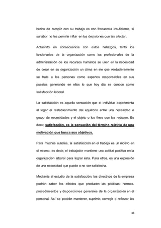 hecho de cumplir con su trabajo es con frecuencia insuficiente, si 
44 
su labor no les permite influir en las decisiones que las afectan. 
Actuando en consecuencia con estos hallazgos, tanto los 
funcionarios de la organización como los profesionales de la 
administración de los recursos humanos se unen en la necesidad 
de crear en su organización un clima en ele que verdaderamente 
se trate a las personas como expertos responsables en sus 
puestos generando en ellos lo que hoy día se conoce como 
satisfacción laboral. 
La satisfacción es aquella sensación que el individuo experimenta 
al logar el restablecimiento del equilibrio entre una necesidad o 
grupo de necesidades y el objeto o los fines que las reducen. Es 
decir, satisfacción, es la sensación del término relativo de una 
motivación que busca sus objetivos. 
Para muchos autores, la satisfacción en el trabajo es un motivo en 
sí mismo, es decir, el trabajador mantiene una actitud positiva en la 
organización laboral para lograr ésta. Para otros, es una expresión 
de una necesidad que puede o no ser satisfecha. 
Mediante el estudio de la satisfacción, los directivos de la empresa 
podrán saber los efectos que producen las políticas, normas, 
procedimientos y disposiciones generales de la organización en el 
personal. Así se podrán mantener, suprimir, corregir o reforzar las 
 