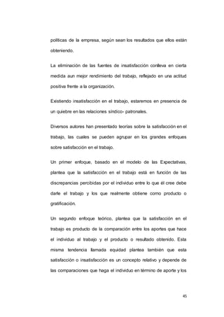 políticas de la empresa, según sean los resultados que ellos están 
45 
obteniendo. 
La eliminación de las fuentes de insatisfacción conlleva en cierta 
medida aun mejor rendimiento del trabajo, reflejado en una actitud 
positiva frente a la organización. 
Existiendo insatisfacción en el trabajo, estaremos en presencia de 
un quiebre en las relaciones síndico- patronales. 
Diversos autores han presentado teorías sobre la satisfacción en el 
trabajo, las cuales se pueden agrupar en los grandes enfoques 
sobre satisfacción en el trabajo. 
Un primer enfoque, basado en el modelo de las Expectativas, 
plantea que la satisfacción en el trabajo está en función de las 
discrepancias percibidas por el individuo entre lo que él cree debe 
darle el trabajo y los que realmente obtiene como producto o 
gratificación. 
Un segundo enfoque teórico, plantea que la satisfacción en el 
trabajo es producto de la comparación entre los aportes que hace 
el individuo al trabajo y el producto o resultado obtenido. Esta 
misma tendencia llamada equidad plantea también que esta 
satisfacción o insatisfacción es un concepto relativo y depende de 
las comparaciones que haga el individuo en término de aporte y los 
 