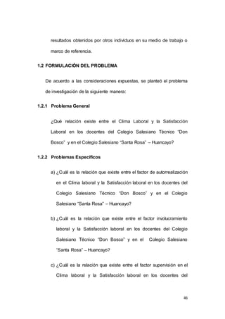 resultados obtenidos por otros individuos en su medio de trabajo o 
46 
marco de referencia. 
1.2 FORMULACIÓN DEL PROBLEMA 
De acuerdo a las consideraciones expuestas, se planteó el problema 
de investigación de la siguiente manera: 
1.2.1 Problema General 
¿Qué relación existe entre el Clima Laboral y la Satisfacción 
Laboral en los docentes del Colegio Salesiano Técnico “Don 
Bosco” y en el Colegio Salesiano “Santa Rosa” – Huancayo? 
1.2.2 Problemas Específicos 
a) ¿Cuál es la relación que existe entre el factor de autorrealización 
en el Clima laboral y la Satisfacción laboral en los docentes del 
Colegio Salesiano Técnico “Don Bosco” y en el Colegio 
Salesiano “Santa Rosa” – Huancayo? 
b) ¿Cuál es la relación que existe entre el factor involucramiento 
laboral y la Satisfacción laboral en los docentes del Colegio 
Salesiano Técnico “Don Bosco” y en el Colegio Salesiano 
“Santa Rosa” – Huancayo? 
c) ¿Cuál es la relación que existe entre el factor supervisión en el 
Clima laboral y la Satisfacción laboral en los docentes del 
 