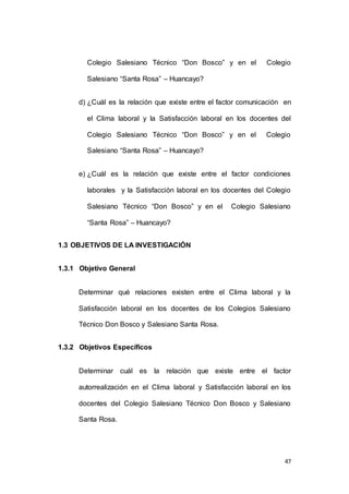 Colegio Salesiano Técnico “Don Bosco” y en el Colegio 
47 
Salesiano “Santa Rosa” – Huancayo? 
d) ¿Cuál es la relación que existe entre el factor comunicación en 
el Clima laboral y la Satisfacción laboral en los docentes del 
Colegio Salesiano Técnico “Don Bosco” y en el Colegio 
Salesiano “Santa Rosa” – Huancayo? 
e) ¿Cuál es la relación que existe entre el factor condiciones 
laborales y la Satisfacción laboral en los docentes del Colegio 
Salesiano Técnico “Don Bosco” y en el Colegio Salesiano 
“Santa Rosa” – Huancayo? 
1.3 OBJETIVOS DE LA INVESTIGACIÓN 
1.3.1 Objetivo General 
Determinar qué relaciones existen entre el Clima laboral y la 
Satisfacción laboral en los docentes de los Colegios Salesiano 
Técnico Don Bosco y Salesiano Santa Rosa. 
1.3.2 Objetivos Específicos 
Determinar cuál es la relación que existe entre el factor 
autorrealización en el Clima laboral y Satisfacción laboral en los 
docentes del Colegio Salesiano Técnico Don Bosco y Salesiano 
Santa Rosa. 
 