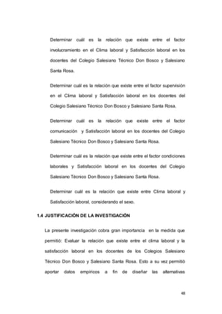 Determinar cuál es la relación que existe entre el factor 
involucramiento en el Clima laboral y Satisfacción laboral en los 
docentes del Colegio Salesiano Técnico Don Bosco y Salesiano 
48 
Santa Rosa. 
Determinar cuál es la relación que existe entre el factor supervisión 
en el Clima laboral y Satisfacción laboral en los docentes del 
Colegio Salesiano Técnico Don Bosco y Salesiano Santa Rosa. 
Determinar cuál es la relación que existe entre el factor 
comunicación y Satisfacción laboral en los docentes del Colegio 
Salesiano Técnico Don Bosco y Salesiano Santa Rosa. 
Determinar cuál es la relación que existe entre el factor condiciones 
laborales y Satisfacción laboral en los docentes del Colegio 
Salesiano Técnico Don Bosco y Salesiano Santa Rosa. 
Determinar cuál es la relación que existe entre Clima laboral y 
Satisfacción laboral, considerando el sexo. 
1.4 JUSTIFICACIÓN DE LA INVESTIGACIÓN 
La presente investigación cobra gran importancia en la medida que 
permitió: Evaluar la relación que existe entre el clima laboral y la 
satisfacción laboral en los docentes de los Colegios Salesiano 
Técnico Don Bosco y Salesiano Santa Rosa. Esto a su vez permitió 
aportar datos empíricos a fin de diseñar las alternativas 
 