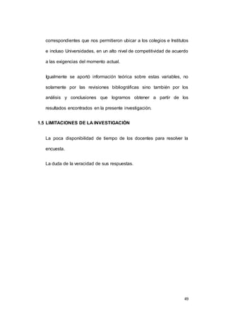 correspondientes que nos permitieron ubicar a los colegios e Institutos 
e incluso Universidades, en un alto nivel de competitividad de acuerdo 
49 
a las exigencias del momento actual. 
Igualmente se aportó información teórica sobre estas variables, no 
solamente por las revisiones bibliográficas sino también por los 
análisis y conclusiones que logramos obtener a partir de los 
resultados encontrados en la presente investigación. 
1.5 LIMITACIONES DE LA INVESTIGACIÓN 
La poca disponibilidad de tiempo de los docentes para resolver la 
encuesta. 
La duda de la veracidad de sus respuestas. 
 