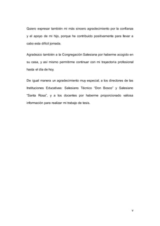 Quiero expresar también mi más sincero agradecimiento por la confianza 
y el apoyo de mi hijo, porque ha contribuido positivamente para llevar a 
5 
cabo esta difícil jornada. 
Agradezco también a la Congregación Salesiana por haberme acogido en 
su casa, y así mismo permitirme continuar con mi trayectoria profesional 
hasta el día de hoy. 
De igual manera un agradecimiento muy especial, a los directores de las 
Instituciones Educativas: Salesiano Técnico “Don Bosco” y Salesiano 
“Santa Rosa”, y a los docentes por haberme proporcionado valiosa 
información para realizar mi trabajo de tesis. 
v 
 