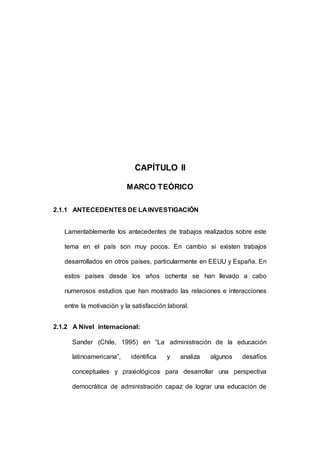 50 
CAPÍTULO II 
MARCO TEÓRICO 
2.1.1 ANTECEDENTES DE LA INVESTIGACIÓN 
Lamentablemente los antecedentes de trabajos realizados sobre este 
tema en el país son muy pocos. En cambio si existen trabajos 
desarrollados en otros países, particularmente en EEUU y España. En 
estos países desde los años ochenta se han llevado a cabo 
numerosos estudios que han mostrado las relaciones e interacciones 
entre la motivación y la satisfacción laboral. 
2.1.2 A Nivel internacional: 
Sander (Chile, 1995) en “La administración de la educación 
latinoamericana”, identifica y analiza algunos desafíos 
conceptuales y praxiológicos para desarrollar una perspectiva 
democrática de administración capaz de lograr una educación de 
 