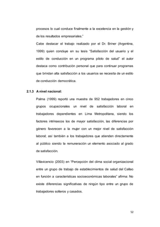 procesos lo cual conduce finalmente a la excelencia en la gestión y 
52 
de los resultados empresariales.” 
Cabe destacar el trabajo realizado por el Dr. Briner (Argentina, 
1999) quien concluye en su tesis “Satisfacción del usuario y el 
estilo de conducción en un programa piloto de salud” el autor 
destaca como contribución personal que para continuar programas 
que brindan alta satisfacción a los usuarios se necesita de un estilo 
de conducción democrática. 
2.1.3 A nivel nacional: 
Palma (1999) reportó una muestra de 952 trabajadores en cinco 
grupos ocupacionales un nivel de satisfacción laboral en 
trabajadores dependientes en Lima Metropolitana, siendo los 
factores intrínsecos los de mayor satisfacción, las diferencias por 
género favorecen a la mujer con un mejor nivel de satisfacción 
laboral; así también a los trabajadores que atienden directamente 
al público siendo la remuneración un elemento asociado al grado 
de satisfacción. 
Villavicencio (2003) en “Percepción del clima social organizacional 
entre un grupo de trabajo de establecimientos de salud del Callao 
en función a características socioeconómicas laborales” afirma: No 
existe diferencias significativas de ningún tipo entre un grupo de 
trabajadores solteros y casados. 
 