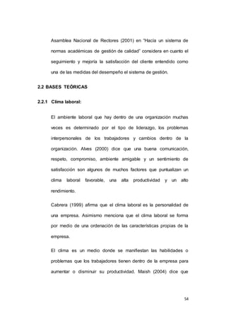 Asamblea Nacional de Rectores (2001) en “Hacía un sistema de 
normas académicas de gestión de calidad” considera en cuanto el 
seguimiento y mejoría la satisfacción del cliente entendido como 
54 
una de las medidas del desempeño el sistema de gestión. 
2.2 BASES TEÓRICAS 
2.2.1 Clima laboral: 
El ambiente laboral que hay dentro de una organización muchas 
veces es determinado por el tipo de liderazgo, los problemas 
interpersonales de los trabajadores y cambios dentro de la 
organización. Alves (2000) dice que una buena comunicación, 
respeto, compromiso, ambiente amigable y un sentimiento de 
satisfacción son algunos de muchos factores que puntualizan un 
clima laboral favorable, una alta productividad y un alto 
rendimiento. 
Cabrera (1999) afirma que el clima laboral es la personalidad de 
una empresa. Asimismo menciona que el clima laboral se forma 
por medio de una ordenación de las características propias de la 
empresa. 
El clima es un medio donde se manifiestan las habilidades o 
problemas que los trabajadores tienen dentro de la empresa para 
aumentar o disminuir su productividad. Maish (2004) dice que 
 