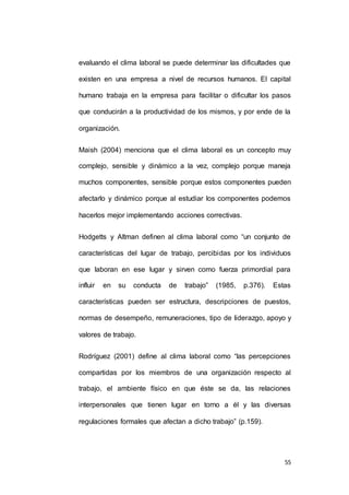 evaluando el clima laboral se puede determinar las dificultades que 
existen en una empresa a nivel de recursos humanos. El capital 
humano trabaja en la empresa para facilitar o dificultar los pasos 
que conducirán a la productividad de los mismos, y por ende de la 
55 
organización. 
Maish (2004) menciona que el clima laboral es un concepto muy 
complejo, sensible y dinámico a la vez, complejo porque maneja 
muchos componentes, sensible porque estos componentes pueden 
afectarlo y dinámico porque al estudiar los componentes podemos 
hacerlos mejor implementando acciones correctivas. 
Hodgetts y Altman definen al clima laboral como “un conjunto de 
características del lugar de trabajo, percibidas por los individuos 
que laboran en ese lugar y sirven como fuerza primordial para 
influir en su conducta de trabajo” (1985, p.376). Estas 
características pueden ser estructura, descripciones de puestos, 
normas de desempeño, remuneraciones, tipo de liderazgo, apoyo y 
valores de trabajo. 
Rodríguez (2001) define al clima laboral como “las percepciones 
compartidas por los miembros de una organización respecto al 
trabajo, el ambiente físico en que éste se da, las relaciones 
interpersonales que tienen lugar en torno a él y las diversas 
regulaciones formales que afectan a dicho trabajo” (p.159). 
 