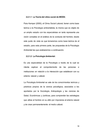 56 
2.2.1.1 La Teoría del clima social de MOOS: 
Para Kemper (2000), el Clima Social Laboral, tienen como base 
teórica a la Psicología ambientalista, la misma que es objeto de 
un amplio estudio con los especialistas en tanto representa una 
visión completa en el análisis de la conducta del hombre; desde 
este punto de vista es que tomaremos como base teórica de el 
estudio, para esta primera parte, las propuestas de la Psicología 
Ambiental las que analizaremos a continuación. 
2.2.1.2 La Psicología Ambiental: 
Es una especialidad de la Psicología a través de la cual se 
intenta explicar el comportamiento de las personas e 
instituciones en relación a la interacción que establecen con su 
entorno natural y cultural. 
La Psicología Ambiental se vale de los conocimientos teóricos y 
prácticos propios de la ciencia psicológica, asociados a los 
aportados por la Sociología, Antropología y las ciencias de 
Salud, Económicas y Jurídicas, para comprender las estrategias 
que utiliza el hombre en su afán por imponerse al entorno natural 
y de crear permanentemente el medio cultural. 
 