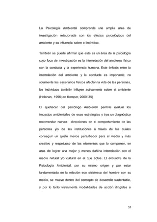 La Psicología Ambiental comprende una amplia área de 
investigación relacionada con los efectos psicológicos del 
57 
ambiente y su influencia sobre el individuo. 
También se puede afirmar que esta es un área de la psicología 
cuyo foco de investigación es la interrelación del ambiente físico 
con la conducta y la experiencia humana. Este énfasis entre la 
interrelación del ambiente y la conducta es importante; no 
solamente los escenarios físicos afectan la vida de las personas, 
los individuos también influyen activamente sobre el ambiente 
(Holahan, 1996; en Kemper, 2000: 35) 
El quehacer del psicólogo Ambiental permite evaluar los 
impactos ambientales de esas estrategias y tras un diagnóstico 
recomendar nuevas direcciones en el comportamiento de las 
personas y/o de las instituciones a través de las cuales 
conseguir un ajuste menos perturbador para el medio y más 
creativo y respetuoso de los elementos que lo componen, en 
aras de lograr una mejor y menos dañina interrelación con el 
medio natural y/o cultural en el que actúa. El encuadre de la 
Psicología Ambiental, por su mismo origen y por estar 
fundamentada en la relación eco sistémica del hombre con su 
medio, se mueve dentro del concepto de desarrollo sustentable, 
y por lo tanto instrumenta modalidades de acción dirigidas a 
 