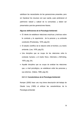 satisfacer las necesidades de las generaciones presentes, pero 
sin hipotecar los recursos con que cuenta, pues pertenecen al 
patrimonio natural y cultural de la comunidad, y deben ser 
58 
preservados para las generaciones futuras. 
Algunas definiciones de la Psicología Ambiental: 
 El intento de establecer relaciones empíricas y teóricas sobre 
la conducta y la experiencia de la persona y su ambiente 
construido (Proshansky, 1976, pág 22) 
 El estudio científico de la relación entre el hombre y su medio 
ambiente. (Lee, 1976, pág 23) 
 Una disciplina que se ocupa de las relaciones entre la 
conducta humana y el medio físico. (Heimstra y McFarling, 
1978, pág. 24). 
 Aquella disciplina que se ocupa de analizar las relaciones 
que, a nivel psicológico, se establecen entre las personas y 
sus entornos. (Valera, 1996, pág 25) 
2.2.1.3 Características de la Psicología Ambiental: 
Kemper (2000) hace una muy breve descripción del trabajo de 
Claude Levy (1985) al enfocar las características de la 
Psicología ambiental: 
 