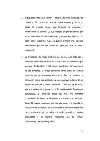 a) Estudia las relaciones Hombre – Medio Ambiente en un aspecto 
dinámico. El hombre se adapta constantemente y de modo 
activo al amiente donde vive, logrando su evolución y 
modificando su entorno. Lo que interesa en primer término son 
las modalidades de estas relaciones y el complejo algoritmo de 
esas fases sucesivas. Aquí se puede formular una pregunta 
fundamental ¿Cómo reaccionan las personas ante el medio 
59 
ambiente? 
b) La Psicología del medo ambiente se interesa ante todo por el 
ambiente físico bien se trate de la naturaleza no modificada por 
la mano del hombre, o del entorno construido, particularmente 
en las ciudades. El marco social no forma parte, en primera 
instancia de los ambientes estudiados. Pero en realidad la 
dimensión social está presente ya que constituye la trama de las 
relaciones hombre y medio ambiente. El entorno es el marco 
vital y la vida no se organiza nunca de modo aislado. Desde esta 
perspectiva, “El ambiente físico que los seres humanos 
construimos es tanto un fenómeno social como un fenómeno 
físico. El mundo construido bien sea una casa, una escuela, un 
hospital o una autopista, es simplemente la expresión específica 
de un sistema social que influye, de modo general, en nuestras 
actividades y en nuestras relaciones con los demás” 
(Proshansky 1970; en Levy 1985) 
 