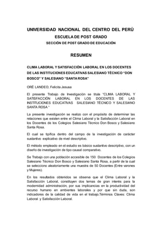 UNIVERSIDAD NACIONAL DEL CENTRO DEL PERÚ 
6 
ESCUELA DE POST GRADO 
SECCIÓN DE POST GRADO DE EDUCACIÓN 
RESUMEN 
CLIMA LABORAL Y SATISFACCIÓN LABORAL EN LOS DOCENTES 
DE LAS INSTITUCIONES EDUCATIVAS SALESIANO TÉCNICO “DON 
BOSCO” Y SALESIANO “SANTA ROSA” 
ORÉ LANDEO, Felicita Jesusa 
El presente Trabajo de Investigación se titula “CLIMA LABORAL Y 
SATISFACCIÓN LABORAL EN LOS DOCENTES DE LAS 
INSTITUCIONES EDUCATIVAS SALESIANO TÉCNICO Y SALESIANO 
SANTA ROSA “ 
La presente investigación se realizo con el propósito de determinar las 
relaciones que existen entre el Clima Laboral y la Satisfacción Laboral en 
los Docentes de los Colegios Salesiano Técnico Don Bosco y Salesiano 
Santa Rosa. 
El cual se tipifica dentro del campo de la investigación de carácter 
sustantivo explicativo de nivel descriptivo. 
El método empleado en el estudio es básico sustantivo descriptivo, con un 
diseño de investigación de tipo causal comparativo. 
Se Trabajo con una población accesible de 150 Docentes de los Colegios 
Salesiano Técnico Don Bosco y Salesiano Santa Rosa, a partir de la cual 
se selecciono aleatoriamente una muestra de 50 Docentes (Entre varones 
y Mujeres). 
En los resultados obtenidos se observa que el Clima Laboral y la 
Satisfacción Laboral, constituyen dos temas de gran interés para la 
modernidad administración, por sus implicancias en la productividad del 
recurso humano en ambientes laborales y por que sin duda, son 
indicadores de la calidad de vida en el trabajo.Términos Claves: Clima 
Laboral y Satisfacción Laboral. 
 