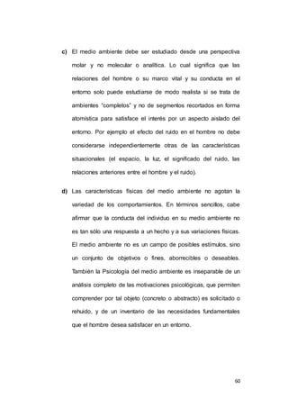 c) El medio ambiente debe ser estudiado desde una perspectiva 
molar y no molecular o analítica. Lo cual significa que las 
relaciones del hombre o su marco vital y su conducta en el 
entorno solo puede estudiarse de modo realista si se trata de 
ambientes “completos” y no de segmentos recortados en forma 
atomística para satisface el interés por un aspecto aislado del 
entorno. Por ejemplo el efecto del ruido en el hombre no debe 
considerarse independientemente otras de las características 
situacionales (el espacio, la luz, el significado del ruido, las 
60 
relaciones anteriores entre el hombre y el ruido). 
d) Las características físicas del medio ambiente no agotan la 
variedad de los comportamientos. En términos sencillos, cabe 
afirmar que la conducta del individuo en su medio ambiente no 
es tan sólo una respuesta a un hecho y a sus variaciones físicas. 
El medio ambiente no es un campo de posibles estímulos, sino 
un conjunto de objetivos o fines, aborrecibles o deseables. 
También la Psicología del medio ambiente es inseparable de un 
análisis completo de las motivaciones psicológicas, que permiten 
comprender por tal objeto (concreto o abstracto) es solicitado o 
rehuido, y de un inventario de las necesidades fundamentales 
que el hombre desea satisfacer en un entorno. 
 