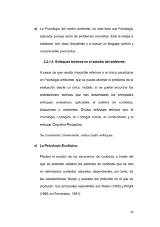 e) La Psicología del medio ambiente, es ante todo una Psicología 
aplicada, porque nació de problemas concretos. Esto le obliga a 
colaborar con otras disciplinas y a buscar un lenguaje común y 
61 
comprensible para todos. 
2.2.1.4 Enfoques teóricos en el estudio del ambiente: 
A pesar de que resulta imposible referirse a un único paradigma 
en Psicología ambiental, que se pueda abordar el problema de la 
evaluación desde un único modelo, si se puede encontrar las 
orientaciones teóricas que han desarrollado los principales 
enfoques evaluativos aplicables al análisis de contextos, 
situaciones o ambientes. Dichos enfoques teóricos son: la 
Psicología Ecológica, la Ecología Social, el Conductismo y el 
enfoque Cognitivo-Perceptivo. 
Se consideran, brevemente, estos cuatro enfoques. 
a) La Psicología Ecológica: 
Plantea el estudio de los escenarios de conducta a través del 
que se pretende estudiar los patrones de conducta que se dan 
en delimitados contextos naturales, dependientes, por tanto, de 
las características físicas y sociales del ambiente en el que se 
producen. Sus principales exponentes son Baker (1968) y Wright 
(1960; en Fernández, 1991). 
 