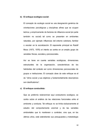 62 
b) El enfoque ecológico social: 
El concepto de ecología social es una designación genérica de 
orientaciones psicológicas y disciplinas afines que se ocupan 
teórica y empíricamente de factores de influencia social (en parte 
también no social) tal como se presentan en ambientes 
naturales, por ejemplo influencias del entorno cotidiano, familiar 
o escolar en la socialización. El exponente principal es Rudolf 
Moos (1973, 1976) el interés se centra en un amplio grupo de 
variables físicas, sociales y psicosociales. 
Así se tiene en cuenta variables ecológicas, dimensiones 
estructurales de la organización, características de los 
habitantes del contexto así como dimensiones psicosociales de 
grupos e instituciones. El concepto clave de este enfoque es el 
de “clima social y sus objetivos y fundamentalmente descriptivos 
son clasificatorios”. 
c) El enfoque conductista: 
Que se preferiría redenominar aquí conductismo ecológico, se 
centra sobre el análisis de las relaciones funcionales entre el 
ambiente y conducta. Tal enfoque no se limita exclusivamente al 
estudio del comportamiento anormal y de las variables 
ambientales que lo mantienen o controlan, sino que, en los 
últimos años, está extendiendo sus presupuestos y metodología 
 