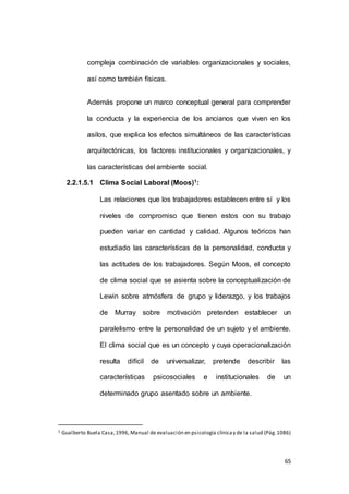 compleja combinación de variables organizacionales y sociales, 
65 
así como también físicas. 
Además propone un marco conceptual general para comprender 
la conducta y la experiencia de los ancianos que viven en los 
asilos, que explica los efectos simultáneos de las características 
arquitectónicas, los factores institucionales y organizacionales, y 
las características del ambiente social. 
2.2.1.5.1 Clima Social Laboral (Moos)1: 
Las relaciones que los trabajadores establecen entre sí y los 
niveles de compromiso que tienen estos con su trabajo 
pueden variar en cantidad y calidad. Algunos teóricos han 
estudiado las características de la personalidad, conducta y 
las actitudes de los trabajadores. Según Moos, el concepto 
de clima social que se asienta sobre la conceptualización de 
Lewin sobre atmósfera de grupo y liderazgo, y los trabajos 
de Murray sobre motivación pretenden establecer un 
paralelismo entre la personalidad de un sujeto y el ambiente. 
El clima social que es un concepto y cuya operacionalización 
resulta difícil de universalizar, pretende describir las 
características psicosociales e institucionales de un 
determinado grupo asentado sobre un ambiente. 
1 Gualberto Buela Casa, 1996, Manual de evaluación en psicología clínica y de la salud (Pág. 1086) 
 