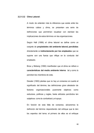 68 
2.2.1.5.2 Clima Laboral: 
A modo de entender más la diferencia que existe entre los 
términos cultura y clima, se presentan una serie de 
definiciones que permitirían visualizar con claridad las 
implicaciones de estos términos en las organizaciones. 
Según Hall (1996) el clima laboral se define como un 
conjunto de propiedades del ambiente laboral, percibidas 
directamente o indirectamente por los empleados que se 
supone son una fuerza que influye en la conducta del 
empleado. 
Brow y Moberg (1990) manifiestan que el clima se refiere a 
características del medio ambiente interno tal y como lo 
perciben los miembros de esta. 
Dessler (1993) plantea que no hay un consenso en cuanto al 
significado del término, las definiciones giran alrededor de 
factores organizacionales puramente objetivos como 
estructura, políticas y reglas, hasta atributos percibidos tan 
subjetivos como la cordialidad y el apoyo. 
En función de esta falta de consenso, ubicaremos la 
definición del término dependiendo del enfoque que le den 
los expertos del tema; el primero de ellos es el enfoque 
 