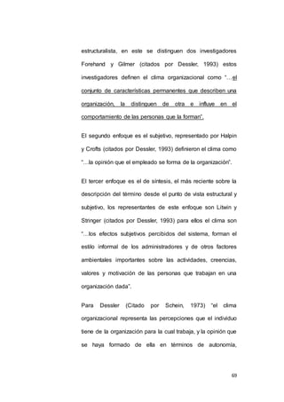 estructuralista, en este se distinguen dos investigadores 
Forehand y Gilmer (citados por Dessler, 1993) estos 
investigadores definen el clima organizacional como “…el 
conjunto de características permanentes que describen una 
organización, la distinguen de otra e influye en el 
69 
comportamiento de las personas que la forman”. 
El segundo enfoque es el subjetivo, representado por Halpin 
y Crofts (citados por Dessler, 1993) definieron el clima como 
“…la opinión que el empleado se forma de la organización”. 
El tercer enfoque es el de síntesis, el más reciente sobre la 
descripción del término desde el punto de vista estructural y 
subjetivo, los representantes de este enfoque son Litwin y 
Stringer (citados por Dessler, 1993) para ellos el clima son 
“…los efectos subjetivos percibidos del sistema, forman el 
estilo informal de los administradores y de otros factores 
ambientales importantes sobre las actividades, creencias, 
valores y motivación de las personas que trabajan en una 
organización dada”. 
Para Dessler (Citado por Schein, 1973) “el clima 
organizacional representa las percepciones que el individuo 
tiene de la organización para la cual trabaja, y la opinión que 
se haya formado de ella en términos de autonomía, 
 