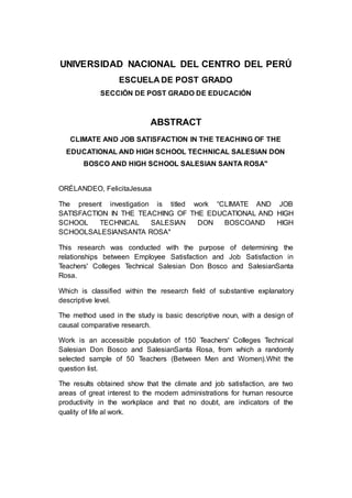UNIVERSIDAD NACIONAL DEL CENTRO DEL PERÚ 
7 
ESCUELA DE POST GRADO 
SECCIÓN DE POST GRADO DE EDUCACIÓN 
ABSTRACT 
CLIMATE AND JOB SATISFACTION IN THE TEACHING OF THE 
EDUCATIONAL AND HIGH SCHOOL TECHNICAL SALESIAN DON 
BOSCO AND HIGH SCHOOL SALESIAN SANTA ROSA" 
ORÉLANDEO, FelicitaJesusa 
The present investigation is titled work “CLIMATE AND JOB 
SATISFACTION IN THE TEACHING OF THE EDUCATIONAL AND HIGH 
SCHOOL TECHNICAL SALESIAN DON BOSCOAND HIGH 
SCHOOLSALESIANSANTA ROSA" 
This research was conducted with the purpose of determining the 
relationships between Employee Satisfaction and Job Satisfaction in 
Teachers' Colleges Technical Salesian Don Bosco and SalesianSanta 
Rosa. 
Which is classified within the research field of substantive explanatory 
descriptive level. 
The method used in the study is basic descriptive noun, with a design of 
causal comparative research. 
Work is an accessible population of 150 Teachers' Colleges Technical 
Salesian Don Bosco and SalesianSanta Rosa, from which a randomly 
selected sample of 50 Teachers (Between Men and Women).Whit the 
question list. 
The results obtained show that the climate and job satisfaction, are two 
areas of great interest to the modem administrations for human resource 
productivity in the workplace and that no doubt, are indicators of the 
quality of life al work. 
 